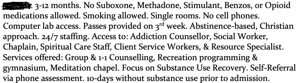 3-12 months. No Suboxone, Methadone, Stimulant, Benzos, or Opioid medications allowed. Smoking allowed. Single rooms. No cell phones. Computer lab access. Passes provided on 3rd week. Abstinence-based, Christian approach. 24/7 staffing. Access to: Addiction Counsellor, Social Worker, Chaplain, Spiritual Care Staff, Client Service Workers, & Resource Specialist. Services offered: Group & 1-1 Counselling, Recreation programming & gymnasium, Meditation chapel. Focus on Substance Use Recovery. Self-Referral via phone assessment. 10-days without substance use prior to admission.