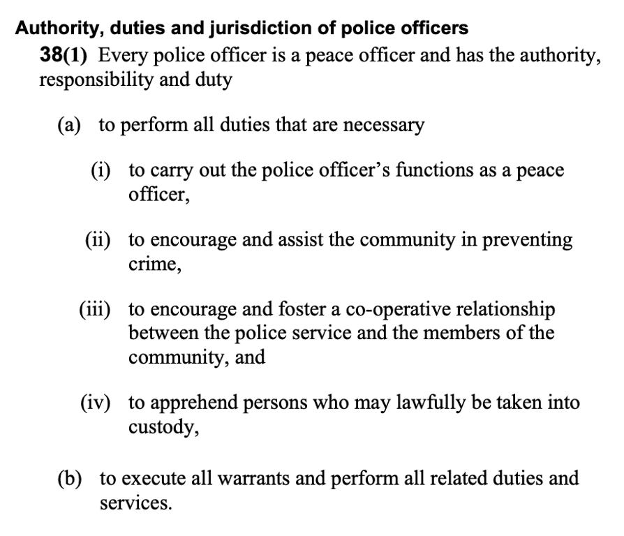 Authority, duties and jurisdiction of police officers 38(1) Every police officer is a peace officer and has the authority, responsibility and duty  (a) to perform all duties that are necessary  (i) to carry out the police officer’s functions as a peace officer,  (ii) to encourage and assist the community in preventing crime,  (iii) to encourage and foster a co-operative relationship between the police service and the members of the community, and  (iv) to apprehend persons who may lawfully be taken into custody, and to execute all warrants and perform all related duties and services