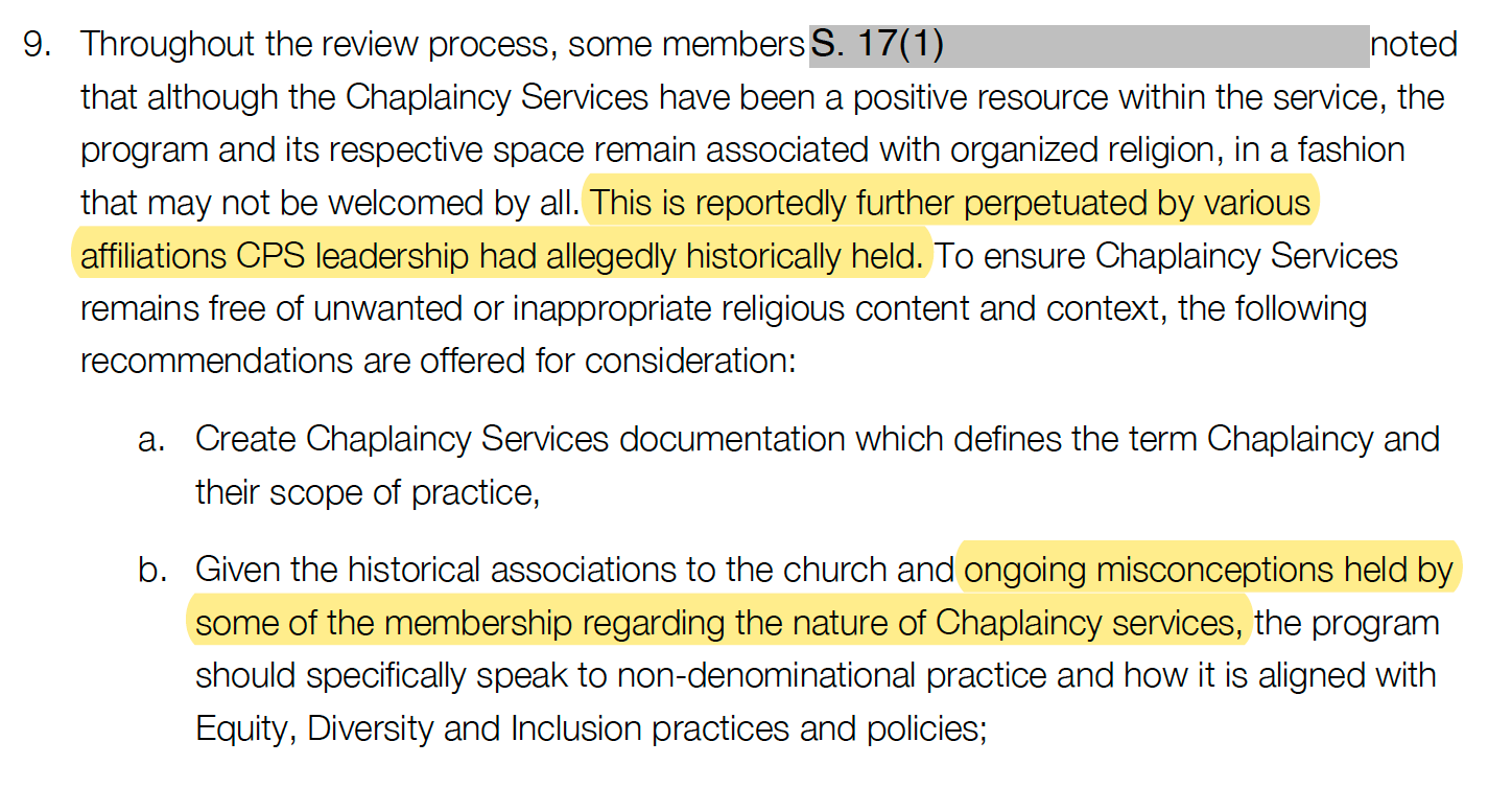 Throughout the review process, some members noted that although the Chaplaincy Services have been a positive resource within the service, the program and its respective space remain associated with organized religion, in a fashion that may not be welcomed by all. This is reportedly further perpetuated by various affiliations CPS leadership had allegedly historically held. To ensure Chaplaincy Services remains free of unwanted or inappropriate religious content and context, the following recommendations are offered for consideration: a. Create Chaplaincy Services documentation which defines the term Chaplaincy and their scope of practice, b. Given the historical associations to the church and ongoing misconceptions held by some of the membership regarding the nature of Chaplaincy services, the program should specifically speak to non-denominational practice and how it is aligned with Equity, Diversity and Inclusion practices and policies;