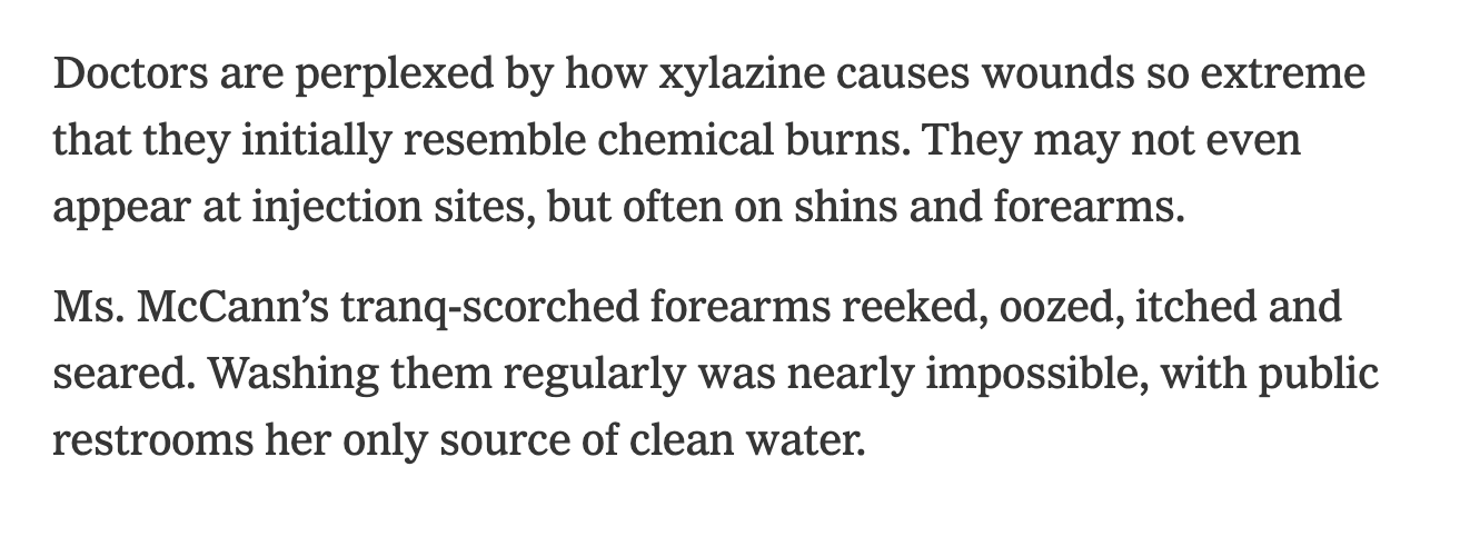 Doctors are perplexed by how xylazine causes wounds so extreme that they initially resemble chemical burns. They may not even appear at injection sites, but often on shins and forearms.  Ms. McCann’s tranq-scorched forearms reeked, oozed, itched and seared. Washing them regularly was nearly impossible, with public restrooms her only source of clean water.