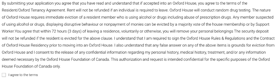By submitting your application you agree that you have read and understand that if accepted into an Oxford House, you agree to the terms of the Resident/Oxford Tenancy Agreement. Rent will not be refunded if an individual is required to leave. Oxford House will conduct random drug testing. The nature of Oxford House requires immediate eviction of a resident member who is using alcohol or drugs including abuse of prescription drugs. Any member suspected of using alcohol or drugs, displaying disruptive behaviour or nonpayment of monies can be evicted by a majority vote of the house membership or by Support Worker.You agree that within 72 hours (3 days) of leaving a residence, voluntarily or otherwise, you will remove your personal belongings The security deposit will not be refunded if the resident is evicted for the above clause. I understand that I am required to sign the Oxford House Rules & Regulations and the Contract of Oxford House Residency prior to moving into an Oxford House. I also understand that any false answer on any of the above items is grounds for eviction from Oxford House and I consent to the release of any confidential information regarding my personal history, medical history, treatment, and/or any information deemed necessary by the Oxford House Foundation of Canada. This authorization and request is intended confidential for the specific purposes of the Oxford House Foundation of Canada only. "I agree to the terms" checkbox.