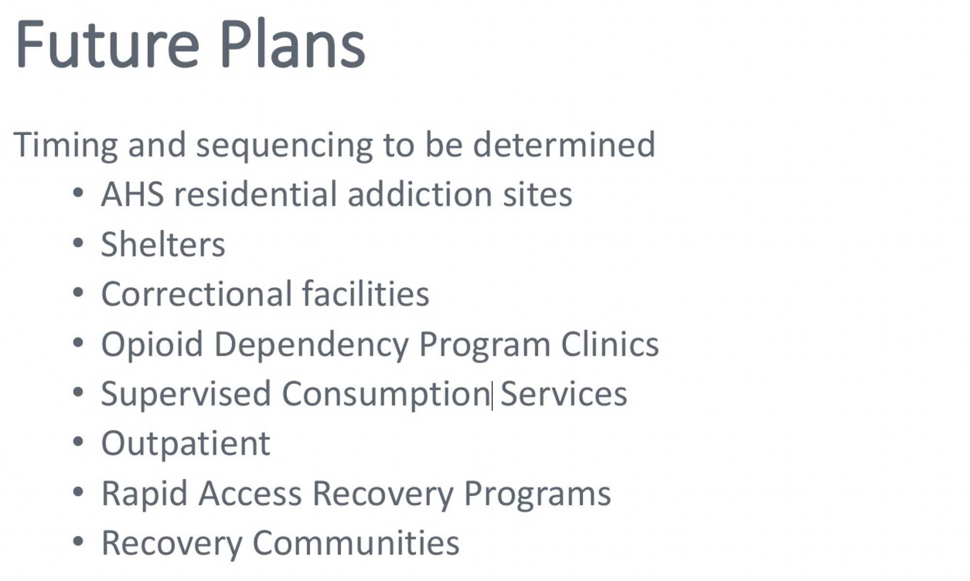 Future Plans Timing and sequencing to be determined • AHS residential addiction sites • Shelters • Correctional facilities • Opioid Dependency Program Clinics • Supervised Consumption Services • Outpatient • Rapid Access Recovery Programs • Recovery Communities