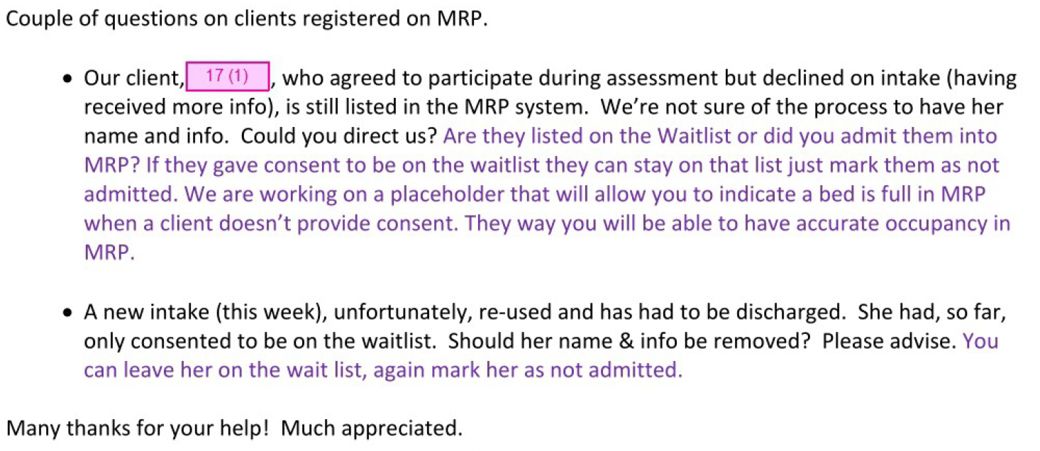 Couple of questions on clients registered on MRP. • Our client, 17(1) , who agreed to participate during assessment but declined on intake (having received more info), is still listed in the MRP system. We're not sure of the process to have her name and info. Could you direct us? Are they listed on the Waitlist or did you admit them into MRP? If they gave consent to be on the waitlist they can stay on that list just mark them as not admitted. We are working on a placeholder that will allow you to indicate a bed is full in MRP when a client doesn't provide consent. They way you will be able to have accurate occupancy in MRP. • A new intake (this week), unfortunately, re-used and has had to be discharged. She had, so far, only consented to be on the waitlist. Should her name & info be removed? Please advise. You can leave her on the wait list, again mark her as not admitted. Many thanks for your help! Much appreciated.