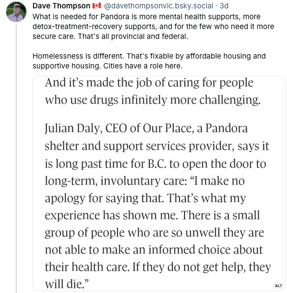Dave Thompson's post on Bluesky, reading "What is needed for Pandora is more mental health supports, more detox-treatment-recovery supports, and for the few who need it more secure care. That's all provincial and federal. Homelessness is different. That's fixable by affordable housing and supportive housing. Cities have a role here." He then screen-shots a quote from the Globe story by Julian Daly, which reads "And it’s made the job of caring for people who use drugs infinitely more challenging. Julian Daly, CEO of Our Place, a Pandora shelter and support services provider, says it is long past time for B.C. to open the door to long-term, involuntary care: “I make no apology for saying that. That’s what my experience has shown me. There is a small group of people who are so unwell they are not able to make an informed choice about their health care. If they do not get help, they will die.”