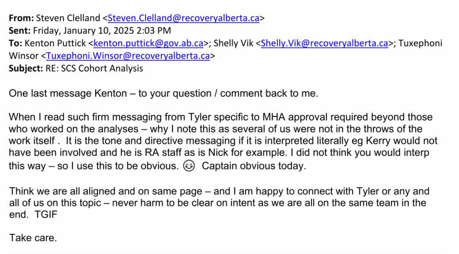 From: Steven Clelland. To: Kenton Puttick, Shelly Vik, Tuxephoni Winsor. Date: Friday, Januayr 10, 2025. Subject: SCS Cohort Analysis. Body of email: One last message Kenton –&nbsp;to your question / comment back to me. When I read such firm messaging from Tyler [Marshall] specific to MHA approval required beyond those who worked on the analyses –&nbsp;why I note this as several of us were not in the throws of the work itself. It is the tone and directive messaging if it is interpreted literally eg Kerry would not have been involved and he is RA staff as is Nick for example. I did not think you would interp this way –&nbsp;so I use this to be obvious. :) Captain obvious today. Think we are all aligned and on same page –&nbsp;and I am happy to connect with Tyler or any and all of us on this topic –&nbsp;never harm to be clear on intent as we are all on the same team in the end. TGIF. Take care.