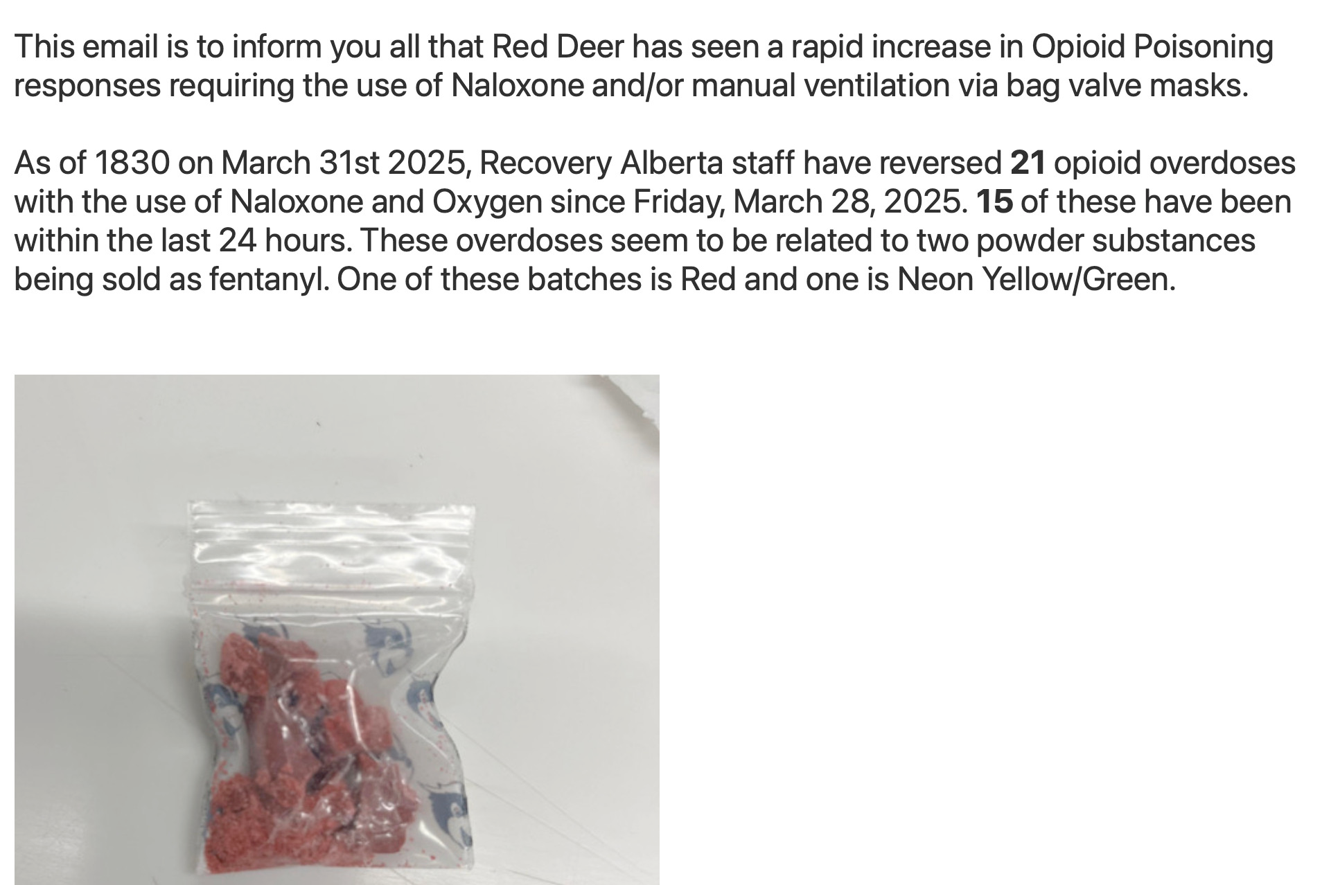 This email is to inform you all that Red Deer has seen a rapid increase in Opioid Poisoning responses requiring the use of Naloxone and/or manual ventilation via bag valve masks. As of 1830 on March 31st 2025, Recovery Alberta staff have reversed 21 opioid overdoses with the use of Naloxone and Oxygen since Friday, March 28, 2025. 15 of these have been within the last 24 hours. These overdoses seem to be related to two powder substances being sold as fentanyl. One of these batches is Red and one is Neon Yellow/Green. Photo: small zip-locked bag of red crystalline substance
